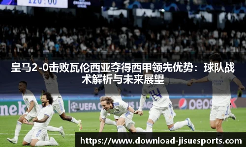 皇马2-0击败瓦伦西亚夺得西甲领先优势:球队战术解析与未来展望