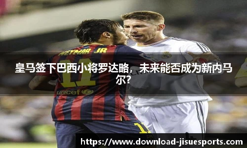 皇马签下巴西小将罗达略,未来能否成为新内马尔?