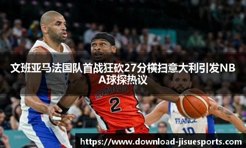 文班亚马法国队首战狂砍27分横扫意大利引发NBA球探热议