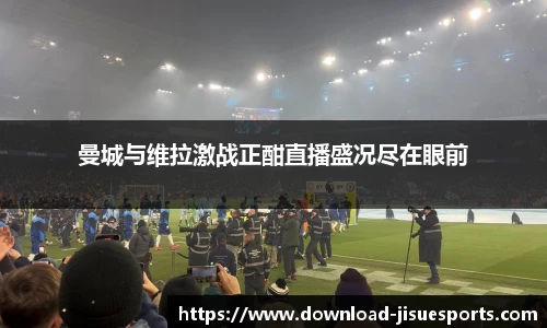 曼城与维拉激战正酣直播盛况尽在眼前