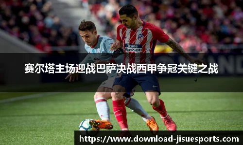 赛尔塔主场迎战巴萨决战西甲争冠关键之战