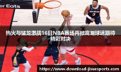热火与猛龙激战16日NBA赛场再掀高潮球迷期待精彩对决